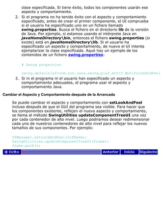 clase especificada. Si tiene éxito, todos los componentes usarán ese
aspecto y comportamiento.
Si el programa no ha tenido éxito con el aspecto y comportamiento
especificado, antes de crear el primer componente, el UI comprueba
si el usuario ha especificado uno en un fichero llamado
swing.properties. Busca el fichero en el directorio lib de la versión
de Java. Por ejemplo, si estamos usando el intérprete Java en
javaHomeDirectorybin, entonces el fichero swing.properties (si
existe) está en javaHomeDirectorylib. Si el usuario ha
especificado un aspecto y comportamiento, de nuevo el UI intenta
ejemplarizar la clase especificada. Aquó hay un ejemplo de los
contenidos de un fichero swing.properties:
# Swing properties
swing.defaultlaf=com.sun.java.swing.plaf.motif.MotifLookAndFeel
2.
Si ni el programa ni el usuario han especificado un aspecto y
comportamiento adecuados, el programa usar el aspecto y
comportamiento Java.
3.
Cambiar el Aspecto y Comportamiento después de la Arrancada
Se puede cambiar el aspecto y comportamiento con setLookAndFeel
incluso después de que el GUI del programa sea visible. Para hacer que
los componentes existente, reflejen el nuevo aspecto y comportamiento,
se llama al método SwingUtilities updateComponentTreeUI una vez
por cada contenedor de alto nivel. Luego podríamos desear redimensionar
cada uno de nuestros contenedores de alto nivel para reflejar los nuevos
tamaños de sus componentes. Por ejemplo:
UIManager.setLookAndFeel(lnfName);
SwingUtilities.updateComponentTreeUI(frame);
frame.pack();
 