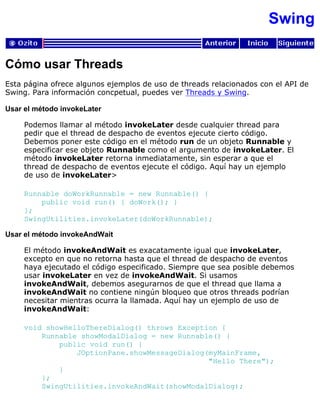 Swing
Cómo usar Threads
Esta página ofrece algunos ejemplos de uso de threads relacionados con el API de
Swing. Para información concpetual, puedes ver Threads y Swing.
Usar el método invokeLater
Podemos llamar al método invokeLater desde cualquier thread para
pedir que el thread de despacho de eventos ejecute cierto código.
Debemos poner este código en el método run de un objeto Runnable y
especificar ese objeto Runnable como el argumento de invokeLater. El
método invokeLater retorna inmediatamente, sin esperar a que el
thread de despacho de eventos ejecute el código. Aquí hay un ejemplo
de uso de invokeLater>
Runnable doWorkRunnable = new Runnable() {
public void run() { doWork(); }
};
SwingUtilities.invokeLater(doWorkRunnable);
Usar el método invokeAndWait
El método invokeAndWait es exacatamente igual que invokeLater,
excepto en que no retorna hasta que el thread de despacho de eventos
haya ejecutado el código especificado. Siempre que sea posible debemos
usar invokeLater en vez de invokeAndWait. Si usamos
invokeAndWait, debemos asegurarnos de que el thread que llama a
invokeAndWait no contiene ningún bloqueo que otros threads podrían
necesitar mientras ocurra la llamada. Aquí hay un ejemplo de uso de
invokeAndWait:
void showHelloThereDialog() throws Exception {
Runnable showModalDialog = new Runnable() {
public void run() {
JOptionPane.showMessageDialog(myMainFrame,
"Hello There");
}
};
SwingUtilities.invokeAndWait(showModalDialog);
 
