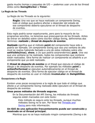 gasta mucho tiempo o paquetes de I/O -- podemos usar uno de los thread
útiles como SwingWorker o Timer.
La Regla de los Threads
La Regla de los Threads es la siguiente:
Regla: Una vez que se haya realizado un componente Swing,
todo el código que pudiera afectar o depender del estado de
ese componente debería ejecutarse en el thread de despacho
de eventos.
Esta regla podría sonar espeluznante, pero para la mayoría de los
programas sencillos, no tenemos que preocuparnos de los threads. Antes
de entrar en detalles sobre cómo escribir código Swing, definiremos dos
términos: realizado y thread de despacho de eventos.
Realizado significa que el método paint del componente haya sido o
podría ser llamado. Un componente Swing que sea una ventana de alto
nivel se realiza habiendo llamado a uno de estos métodos sobre ella:
setVisible(true), show, o (lo que podría sorprendernos) pack. Una vez
que una ventana se ha realizado, todos los componentes que contiene
están realizados. Otra forma de realizar un componente es añadirlo a un
componente que ya esté realizado.
El thread de despacho de eventos es el thead que ejecuta el código de
dibujo y de despacho de eventos. Por ejemplo los métodos paint y
actionPerformed se ejecutan automáticamente en el thread de
despacho de eventos. Otra forma de ejecutar código en el thread de
despacho de eventos es usar el método invokeLater de SwingUtilities.
Excepciones a la Regla
Existen unas pocas excepciones a la regla de que todo el código que
afecte a un componente Swing realizado debe ejecutare en el thread de
despacho de eventos:
Unos pocos métodos de threads seguros.
En la Documentación del API Swing, los métodos de threads
seguros están marcados con este texto:
Este método es seguro ante los threads, aunque muchos
métodos Swing no lo son. Por favor lea Threads and
Swing para más información.
Un GUI de una aplicación frecuentemente puede ser construido y
mostrado en el thread principal.
Mientras que no se haya realizado ningún componente (Swing o de
 