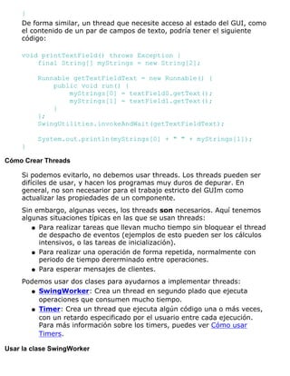 }
De forma similar, un thread que necesite acceso al estado del GUI, como
el contenido de un par de campos de texto, podría tener el siguiente
código:
void printTextField() throws Exception {
final String[] myStrings = new String[2];
Runnable getTextFieldText = new Runnable() {
public void run() {
myStrings[0] = textField0.getText();
myStrings[1] = textField1.getText();
}
};
SwingUtilities.invokeAndWait(getTextFieldText);
System.out.println(myStrings[0] + " " + myStrings[1]);
}
Cómo Crear Threads
Si podemos evitarlo, no debemos usar threads. Los threads pueden ser
difíciles de usar, y hacen los programas muy duros de depurar. En
general, no son necesarior para el trabajo estricto del GUIm como
actualizar las propiedades de un componente.
Sin embargo, algunas veces, los threads son necesarios. Aquí tenemos
algunas situaciones típicas en las que se usan threads:
Para realizar tareas que llevan mucho tiempo sin bloquear el thread
de despacho de eventos (ejemplos de esto pueden ser los cálculos
intensivos, o las tareas de inicialización).
q
Para realizar una operación de forma repetida, normalmente con
periodo de tiempo dererminado entre operaciones.
q
Para esperar mensajes de clientes.q
Podemos usar dos clases para ayudarnos a implementar threads:
SwingWorker: Crea un thread en segundo plado que ejecuta
operaciones que consumen mucho tiempo.
q
Timer: Crea un thread que ejecuta algún código una o más veces,
con un retardo especificado por el usuario entre cada ejecución.
Para más información sobre los timers, puedes ver Cómo usar
Timers.
q
Usar la clase SwingWorker
 