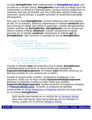 La clase SwingWorker está implementada en SwingWorker.java, que
no está en la versión Swing. SwingWorker hace todo el trabajo sucio de
implementar un thread en segundo plano. Aunque muchos programas no
necesitan este tipo de threads, son muy útiles para realizar tareas que
consumen mucho tiempo, y pueden aumentar el rendimiento percibido
del programa.
Para usar la clase SwingWorker, primero debemos crear una subclase
de ella. En la subclase, debemos implementar el método construct para
que contenga el código que realiza la operación. cuando ejemplarizemos
nuestra subclase de SwingWorker, SwingWorker crea un thread que
llama a nuestro método construct. Cuando necesitemos el objeto
devuelto por el método construct, llamaremos al método get de
SwingWorker. Aquí tenemos un ejemplo de uso de SwingWorker:
...//in the main method:
final SwingWorker worker = new SwingWorker() {
public Object construct() {
return new ExpensiveDialogComponent();
}
};
...//in an action event handler:
JOptionPane.showMessageDialog
(f, worker.get());
Cuando el método main del programa crea el objeto SwingWorker,
inmediatamente se arranca un nuevo thread que ejemplariza
ExpensiveDialogComponent. El método main también construye un
GUI que consiste en una ventana con un botón.
Cuando el usuario pulsa el botón, el programa se bloquea, si es
necesario, hasta que se haya crreado ExpensiveDialogComponent.
Entonces el programa muestra el dialo modal que contiene
ExpensiveDialogComponent. Puedes encontrar el programa completo
en PasswordDemo.java. También, el programa de ejemplo
propocionado en Cómo Monitorizar el Progreso ejecuta una larga tarea
en un theead SwingWorker.
Está sección está basada en un artículo de La Conexión Swing.
Para más informaicón sobre los problemas con los Threads en
Swing, puedes ver el artículo Threads y Swing.
 
