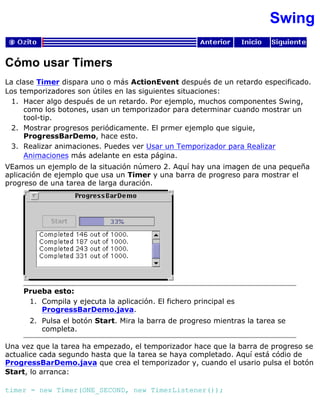 Swing
Cómo usar Timers
La clase Timer dispara uno o más ActionEvent después de un retardo especificado.
Los temporizadores son útiles en las siguientes situaciones:
Hacer algo después de un retardo. Por ejemplo, muchos componentes Swing,
como los botones, usan un temporizador para determinar cuando mostrar un
tool-tip.
1.
Mostrar progresos periódicamente. El prmer ejemplo que siguie,
ProgressBarDemo, hace esto.
2.
Realizar animaciones. Puedes ver Usar un Temporizador para Realizar
Animaciones más adelante en esta página.
3.
VEamos un ejemplo de la situación número 2. Aquí hay una imagen de una pequeña
aplicación de ejemplo que usa un Timer y una barra de progreso para mostrar el
progreso de una tarea de larga duración.
Prueba esto:
Compila y ejecuta la aplicación. El fichero principal es
ProgressBarDemo.java.
1.
Pulsa el botón Start. Mira la barra de progreso mientras la tarea se
completa.
2.
Una vez que la tarea ha empezado, el temporizador hace que la barra de progreso se
actualice cada segundo hasta que la tarea se haya completado. Aquí está códio de
ProgressBarDemo.java que crea el temporizador y, cuando el usario pulsa el botón
Start, lo arranca:
timer = new Timer(ONE_SECOND, new TimerListener());
 
