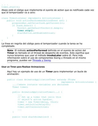 . . .
timer.start();
Abajo está el código que implementa el oyente de action que es notificado cada vez
que el temporizador va a cero:
class TimerListener implements ActionListener {
public void actionPerformed(ActionEvent evt) {
progressBar.setValue(task.getCurrent());
if (task.done()) {
Toolkit.getDefaultToolkit().beep();
timer.stop();
startButton.setEnabled(true);
}
}
}
La línea en negrita del código para el temporizador cuando la tarea se ha
completado.
Nota: El método actionPerformed definido en el oyente de action del
Timer es llamado en el thread de despecho de eventos. Esto significa que
nunca tenemos que usar el método invokeLater sobre él. Para más
información sobre el uso de componentes Swing y threads en el mismo
programa, puedes ver Threads y Swing.
Usar un Timer para Realizar Animaciones
Aquí hay un ejemplo de uso de un Timer para implementar un bucle de
animación:
public class AnimatorApplicationTimer extends JFrame
implements ActionListener {
...//where instance variables are declared:
Timer timer;
public AnimatorApplicationTimer(...) {
...
// Set up a timer that calls this
// object's action handler.
timer = new Timer(delay, this);
timer.setInitialDelay(0);
timer.setCoalesce(true);
...
}
public void startAnimation() {
 