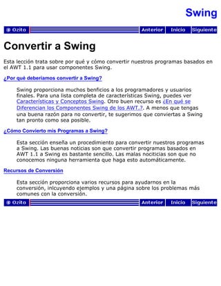Swing
Convertir a Swing
Esta lección trata sobre por qué y cómo convertir nuestros programas basados en
el AWT 1.1 para usar componentes Swing.
¿Por qué deberíamos convertir a Swing?
Swing proporciona muchos benficios a los programadores y usuarios
finales. Para una lista completa de características Swing, puedes ver
Características y Conceptos Swing. Otro buen recurso es ¿En qué se
Diferencian los Componentes Swing de los AWT.?. A menos que tengas
una buena razón para no convertir, te sugerimos que conviertas a Swing
tan pronto como sea posible.
¿Cómo Convierto mis Programas a Swing?
Esta sección enseña un procedimiento para convertir nuestros programas
a Swing. Las buenas noticias son que convertir programas basados en
AWT 1.1 a Swing es bastante sencillo. Las malas nociticias son que no
conocemos ninguna herramienta que haga esto automáticamente.
Recursos de Conversión
Esta sección proporciona varios recursos para ayudarnos en la
conversión, inlcuyendo ejemplos y una página sobre los problemas más
comunes con la conversión.
 