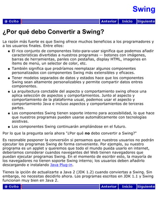 Swing
¿Por qué debo Convertir a Swing?
La razón más fuerte es que Swing ofrece muchos beneficios a los programadores y
a los usuarios finales. Entre ellos:
El rico conjunto de componentes listo-para-usar significa que podemos añadir
caracteristicas divertidas a nuestros programas -- botones con imágenes,
barras de herramientas, panles con pestañas, display HTML, imagenes en
ítems de menú, un selector de color, etc.
q
También significa que prodríamos reemplazar algunos componentes
personalizados con componentes Swing más extensibles y eficaces.
q
Tener modelos separados de datos y estados hace que los componentes
Swing sean altamente personalizables y permite compartir datos entres
componentes.
q
La arquitectura conctable del aspecto y comportamiento swing ofrece una
aplica selección de aspectos y comportamientos. Junto al aspecto y
comportamiento de la plataforma usual, podemos usar el aspecto y
comportamiento Java e incluso aspectos y comportamientos de terceras
partes.
q
Los componentes Swing tienen soporte interno para accesibilidad, lo que hace
que nuestros programas pueden usarse automáticamente con tecnologías
asistivas.
q
Los componentes Swing continuarán ampliándose en el futuro.q
Por lo que la pregunta sería ahora "¿Por qué no debo convertir a Swing?"
Es razonable posponer la conversión si pensamos que nuestros usuarios no podrán
ejecutar los programas Swing de forma conveniente. Por ejemplo, su nuestro
programa es un applet y queremos que todo el mundo pueda usarlo en internet,
deberíamos considerar cuandos navegantes del Web tienen navegadores que
puedan ejecutar programas Swing. En el momento de escribir esto, la mayoría de
los navegadores no tienen soporte Swing interno; los usuarios deben añadirlo
descargando e instalando Java Plug-in.
Tienes la ipción de actualizarte a Java 2 (JDK 1.2) cuando conviertas a Swing. Sin
embargo, no necesitas decidirlo ahora. Los programas escritos en JDK 1.1 y Swing
funcionan muy bien en Java 2.
 