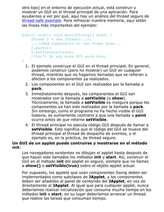 otro tipo) en el entorno de ejecución actual, está construir y
mostrar un GUI en el thread principal de una aplicación. Para
ayudarnos a ver por qué, aquí hay un análisis del thread seguro de
thread-safe example. Para refrescar nuestra memoria, aquí están
las líneas más importantes del ejemplo:
public static void main(String[] args) {
JFrame f = new JFrame(...);
...//Add components to the frame here...
f.pack();
f.setVisible(true);
//Don't do any more GUI work here.
}
El ejemplo construye el GUI en el thread principal. En general,
podemos construir (pero no mostrar) un GUI en cualquier
thread, mientras que no hagamos llamadas que se refieran o
afecten a los componentes ya realizados.
1.
Los componentes en el GUI son realizados por la llamada a
pack.
2.
Inmediatamente después, los componentes el GUI son
mostrados con la llamada a setVisible (o show).
Técnicamente, la llamada a setVisible es insegura porque los
componentes ya han sido realizados por la llamada a pack.
Sin embargo, como el programa no ha hecho visible el GUI
todavía, es sumamente contrario a que una llamada a paint
ocurra antes de que retorne setVisible.
3.
El thread principal no ejecuta código GUI después de llamar a
setVisible. Esto significa que el código del GUI se mueve del
thread principal al thread de despacho de eventos, y el
ejemplo es, en la práctica, de thread seguro.
4.
Un GUI de un applet puede contruirse y mostrarse en el método
init:
Los navegadores existentes no dibujan el applet hasta después de
que hayan sido llamados los métodos init y start. Así, construir el
GUI en el método init del applet es seguro, siempre que no llames
a show() o setVisible(true) sobre el objeto applet actual.
Por supuesto, los applets que usan componentes Swing deben ser
implementados como subclases de JApplet, y los componentes
deben ser añadidos al panel de contenido del JApplet, en vez de
directamente al JApplet. Al igual que para cualquier applet, nunca
deberíamos realizar inicialización que consuma mucho tiempo en los
métodos init o start; en su lugar deberíamos arrancar un thread
que realice las tareas que consuman tiempo.
 