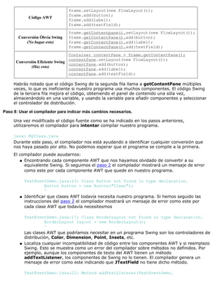 Código AWT
frame.setLayout(new FlowLayout());
frame.add(button);
frame.add(label);
frame.add(textField);
Conversión Óbvia Swing
(No hagas esto)
frame.getContentpane().setLayout(new FlowLayout());
frame.getContentPane().add(button);
frame.getContentPane().add(label);
frame.getContentPane().add(textField);
Conversión Eficiente Swing
(Haz esto)
Container contentPane = frame.getContentPane();
contentPane.setLayout(new FlowLayout());
contentPane.add(button);
contentPane.add(label);
contentPane.add(textField);
Habrás notado que el código Swing de la segunda fila llama a getContentPane múltiples
veces, lo que es ineficiente si nuestro programa usa muchos componentes. El código Swing
de la tercera fila mejora el código, obteniendo el panel de contenido una sóla vez,
almacenándolo en una variable, y usando la variable para añadir componentes y seleccionar
el controlador de distribución.
Paso 8: Usar el compilador para indicar más cambios necesarios.
Una vez modificado el código fuente como se ha indicado en los pasos anteriores,
utilizaremos el compilador para intentar compilar nuestro programa.
javac MyClass.java
Durante este paso, el compilador nos está ayudando a identificar cualquier conversión que
nos haya pasado por alto. No podemos esperar que el programa se compile a la primera.
El compilador puede ayudarnos:
Encontrando cada componente AWT que nos hayamos olvidado de convertir a su
equivalente Swing. Si seguimos el paso 2 el compilador mostrará un mensaje de error
como este por cada componente AWT que quede en nuestro programa.
TextEventDemo.java:23: Class Button not found in type declaration.
Button button = new Button("Clear");
^
q
Identificar que clases AWT todavía necesita nuestro programa. Si hemos seguido las
instrucciones del paso 2 el compilador mostrará un mensaje de error como este por
cada clase AWT que todavía necesitesmos
TextEventDemo.java:17: Class BorderLayout not found in type declaration.
BorderLayout layout = new BorderLayout();
^
Las clases AWT que podríamos necesitar en un programa Swing son los controladores de
distribución, Color, Dimension, Point, Insets, etc.
q
Localiza cualquier incompatibilidad de código entre los componentes AWT y si reemplazo
Swing. Esto se muestra como un error del compilador sobre métodos no definidos. Por
ejemplo, aunque los componentes de texto del AWT tienen un método
addTextListener, los componentes de Swing no lo tienen. El compilador genera un
mensaje de error como este indicando que JTextField no tiene dicho método.
TextEventDemo.java:22: Method addTextListener(TextEventDemo.
q
 
