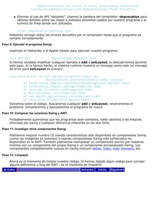 MyTextListener) not found in class javax.swing.JTextField.
textField.addTextListener(new MyTextListener("Text Field"));
^
Eliminar el uso de API "obsoleto". Usamos la bandera del compilador -deprecation para
obtener detalles sobre las clases o métodos obsoletos usados por nuestro programa y el
número de línea donde son utilizados.
javac -deprecation MyClass.java
q
Debemos corregir todos los errores devueltos por el compilador hasta que el programa se
compile correctamente.
Paso 9: Ejecutar el programa Swing.
Usamoos el intérprete o el Applet Viewer para ejecutar nuestro programa:
java MyClass o appletviewer MyApplet.html
Si hemos olvidado modificar cualquier llamada a add o setLayout, lo descubriremos durante
este paso. Si lo hemos hecho, el sistema runtime muestra un mensaje como este (el mensaje
de error para setLayout es similar):
java.lang.Error: Do not use MultiListener.add() use
MultiListener.getContentPane().add() instead
at javax.swing.JApplet.createRootPaneException(Compiled Code)
at javax.swing.JApplet.addImpl(Compiled Code)
at java.awt.Container.add(Compiled Code)
at MultiListener.init(Compiled Code)
at sun.applet.AppletPanel.run(Compiled Code)
at java.lang.Thread.run(Compiled Code)
Volvemos sobre el código, buscaremos cualquier add o setLayout, resolveremos el
problema. compilaremos y ejecutaremos el programa de nuevo.
Paso 10: Comparar las versiones Swing y AWT.
Probablemente querramos que los programas sean similares, estén abiertos a las mejoras
ofrecidas por swing y cualquier diferencia inherente en los dos GUIs.
Paso 11: Investigar otros componentes Swing.
Podríamos mejorar nuestro UI usando características sólo disponibles en componentes Swing
(como las imágenes en botones) o usando componentes Swing más sofisticados no
disponibles en el AWT. También podríamos reemplazar un componente escrito por nosotros
mismos con un componente del propio Swing o un componente personalizado Swing. Los
componentes completamente nuevos en Swing incluyen tablas, trees, color choosers, etc.
Paso 12: Limpieza!
Ahora es el momento de limpiar nuestro código. Si hemos dejado algún código para corregir
alguna deficiencia o bug del AWT , es el momento de limpiarlo!
 