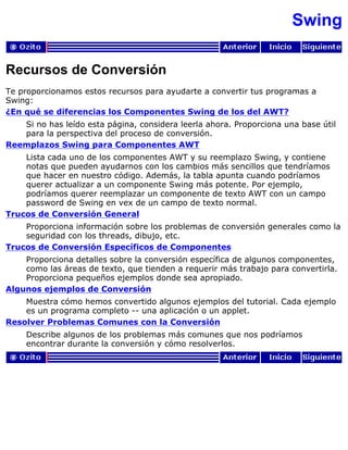 Swing
Recursos de Conversión
Te proporcionamos estos recursos para ayudarte a convertir tus programas a
Swing:
¿En qué se diferencias los Componentes Swing de los del AWT?
Si no has leído esta página, considera leerla ahora. Proporciona una base útil
para la perspectiva del proceso de conversión.
Reemplazos Swing para Componentes AWT
Lista cada uno de los componentes AWT y su reemplazo Swing, y contiene
notas que pueden ayudarnos con los cambios más sencillos que tendríamos
que hacer en nuestro código. Además, la tabla apunta cuando podríamos
querer actualizar a un componente Swing más potente. Por ejemplo,
podríamos querer reemplazar un componente de texto AWT con un campo
password de Swing en vex de un campo de texto normal.
Trucos de Conversión General
Proporciona información sobre los problemas de conversión generales como la
seguridad con los threads, dibujo, etc.
Trucos de Conversión Específicos de Componentes
Proporciona detalles sobre la conversión específica de algunos componentes,
como las áreas de texto, que tienden a requerir más trabajo para convertirla.
Proporciona pequeños ejemplos donde sea apropiado.
Algunos ejemplos de Conversión
Muestra cómo hemos convertido algunos ejemplos del tutorial. Cada ejemplo
es un programa completo -- una aplicación o un applet.
Resolver Problemas Comunes con la Conversión
Describe algunos de los problemas más comunes que nos podríamos
encontrar durante la conversión y cómo resolverlos.
 
