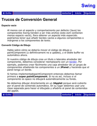 Swing
Trucos de Conversión General
Espacio vacío
Al menos con el aspecto y comportamiento por defecto (Java) los
componentes Swing tienden a ser más anchos (esto esm contienen
menos espacio vacío), Para obtener un aspecto más esparcido.
podríamos tener que añadir bordes vacíos a algunos componentes o
márgenes a los componentes de texto.
Convertir Código de Dibujo
Habla sobre cómo se debería mover el código de dibujo a
paintComponent (y definitivament no a update), y el doble buffer es
automático ahora.
Si nuestro código de dibujo crea un título o laterales alrededor del
componente, debemos considerar reemplazarlo con un border. Por
ejemplo, podemos crear fácilmente una caja alrededor de un grupo de
componentes añadiendo los componentes a un JPanel y haciendo que el
panel tenga un borde.
Si hemos implementadopaintComponent entonces debemos llamar
primero a super.paintComponent. Si no es así, incluso si el
componente es opaco no dibujará automáticamente su fondo.
No debemos dibujar directamente en un JApplet porque será cubierto
por el panel de contenido automático. En su lugar debemos usar una
clase separada para hacer el dibujado y añadirlo al panel de contenidos
del applet.
 