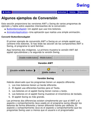 Swing
Algunos ejemplos de Conversión
Esta sección proporciona las versiones AWT y Swing de varios programas de
ejemplo y habla sobre aspectos interesantes de la conversión:
ButtonDemoApplet--Un applet que usa tres botones.q
AnimatorApplication--Una aplicación que realiza una simple animación.q
Convertir ButtonDemoApplet
El primer ejemplo de conversión AWT a Swing es un simple applet que
contiene tres botones. Si has leído las sección de los componentes AWT o
Swing, el programa te será familiar.
Aquí tenemos dos imágenes. La primera muestra la versión AWT del
applet ejecutándose y la segunda la versión Swing.
Versión AWT
Versión Swing
Habrás observado que los programas tienen un aspecto diferente.
Los tres botones tienen un borde diferente.1.
El Applet usa diferentes fuentes para el Texto.2.
Los botones en el applet Swing tienen iconos y texto.3.
Los botones en el applet Swing muestran el mnemónico de teclado.4.
El applet Swing es más grande.5.
Las primeras dos diferencias existen simplemente por que el AWT y el
aspecto y comportamiento Java usado en el programa swing dibujan los
botones de forma diferente y tienen diferente fuente por defecto. El
aspecto y comportamiento Java es el aspecto y comportamiento que los
programas Swing usan a menos que el usuario o el programador
 