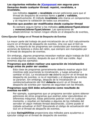 Los siguientes métodos de JComponent son seguros para
llamarlos desde cualquier thread: repaint, revalidate, e
invalidate.
Los métodos repaint y revalidate envian peticiones para que el
thread de despacho de eventos llame a paint y validate,
respectivamente. El método invalidate sólo marca un componentes
y se requiere la validación de todos sus ancestros.
Oyentes que pueden ser modificados desde cualquier thread
Es siempre seguro llamar a los métodos addListenerTypeListener
y removeListenerTypeListener. Las operaciones de
añadir/eliminar no tienen ningún efecto en el despacho de eventos,
Cómo Ejecutar Código en el Thread de Despacho de Eventos
La mayor parte del trabajo de post-inicialización de un GUI naturalmente
ocurre en el thread de despacho de eventos. Una vez que el GUI es
visible, la mayoría de los programas son conducidos por eventos como
acciones de botones o clicks del ratón, que siempre son manejados por
el thread de despacho de eventos.
Sin embargo, algunos programas necesitan realizar algún trabajo de GUI
no conducido por eventos, después de que el GUI sea visible. Aquí
tenemos algunos ejemplos:
Programas que deben realizar una operación de inicialización
larga antes de poder ser usados:
Esta clase de programas generalmente debería mostrar algún GUI
mientras está ocurriendo la inicialización, y luego actualizar o
cambiar el GUI. La inicialización no debería ocurrir en el thread de
despacho de eventos; si no el repintado y el despacho de eventos
se pararían. Sin embargo, después de la inicialización el
cambio/actualización del GUI debería ocurrir en el thread de
despacho de eventos por razones de seguridad con los threads.
Programas cuyo GUI debe actualizarse como resultado de
eventos no-AWT:
Por ejemplo, supongamos que un programa servidor quiere obtener
peticiones de otros programas que podrían estar ejecutándose en
diferentes máquinas. Estas peticiones podrían venir en cualquier
momento, y resultan en llamadas a algunos de los métodos del
servidor en algún método thread desconocido. ¿Cómo puede el
método actualizar el GUI? Ejecutando el código de actualización del
GUI en el thread de despacho de eventos.
La clase SwingUtilities proporciona dos métodos para ayudarnos a
ejecutar código en el thread de despacho de eventos:
 