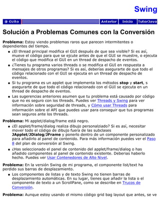 Swing
Solución a Problemas Comunes con la Conversión
Problema: Estoy viendo problemas raros que parecen intermitentes o
dependientes del tiempo.
¿El thread principal modifica el GUI después de que sea visible? Si es así,
mueve el código para que se ejcute antes de que el GUI se muestre, o ejecuta
el código que modifica el GUI en un thread de despacho de eventos.
q
¿Tienes tu programa varios threads o se modifica el GUI en respuesta a
mensajes de otros programas? Si es así, deberías asegurarte de que todo el
código relacionado con el GUI se ejecuta en un thread de despacho de
eventos.
q
Si tu programa es un applet que implementa los métodos stop y start, s
asegurarte de que todo el código relacionado con el GUI se ejecuta en un
thread de despacho de eventos.
q
Las sugerencias anteriores asumen que tu problema está causado por código
que no es seguro con los threads. Puedes ver Threads y Swing para ver
información sobre seguridad de threads, y Cómo usar Threads para
información sobre el API que puedes usar para conseguir que tus programas
sean seguros ante los threads.
q
Problema: Mi applet/dialog/frame está negro.
¿El applet/frame/dialog realiza dibujo personalziado? Si es así, necesitar
mover todo el código de dibujo fuera de las subclases
JApplet/JDialog/JFrame y ponerlo dentro de un componente personalizado
para añadirlo al panel de contenido. Para más información puedes ver el Paso
8 del plan de conversión al Swing.
q
¿Has seleccionado el panel de contenido del applet/frame/dialog o has
añadido componentes al panel de contenido existente. Deberias haberlo
hecho. Puedes ver Usar Contenedores de Alto Nivel.
q
Problema: En la versión Swing de mi programa, el componente list/text ha
perdido sus barras de desplazamiento.
Los componentes de listas y de texto Swing no tienen barras de
desplazamiento automáticas. En su lugar, tienes que añadir la lista o el
componente de texto a un ScrollPane, como se describe en Trucos de
Conversión.
q
Problema: Aunque estoy usando el mismo código grid bag layout que antes, se ve
 