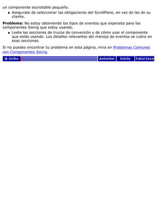 un componente escrollable pequeño.
Asegurate de seleccionar las obligaciones del ScrollPane, en vez de las de su
cliente.
q
Problema: No estoy obteniendo los tipos de eventos que experaba para los
componentes Swing que estoy usando.
Leete las secciones de trucos de conversión y de cómo usar el componente
que estás usando. Los detalles relevantes del manejo de eventos se cubre en
esas secciones.
q
Si no puedes encontrar tu problema en esta página, mira en Problemas Comunes
con Componentes Swing.
 