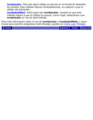 invokeLater: Pide que algún código se ejecute en el thread de despacho
de eventos. Este método retorna inmediatamente, sin esperar a que el
código sea ejecutado.
invokeAndWait: Actúa igual que invokeLater, excepto en que este
método espera a que el código se ejecute. Como regla, deberíamos usar
invokeLater en vez de este método.
Para más informaicón sobre el uso de invokeLater y invokeAndWait, y otros
trucos para esciribir programas multi-threads, puedes ver Cómo usar Threads.
 