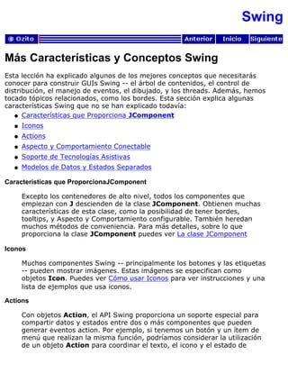 Swing
Más Características y Conceptos Swing
Esta lección ha explicado algunos de los mejores conceptos que necesitarás
conocer para construir GUIs Swing -- el árbol de contenidos, el control de
distribución, el manejo de eventos, el dibujado, y los threads. Además, hemos
tocado tópicos relacionados, como los bordes. Esta sección explica algunas
características Swing que no se han explicado todavía:
Características que Proporciona JComponentq
Iconosq
Actionsq
Aspecto y Comportamiento Conectableq
Soporte de Tecnologías Asistivasq
Modelos de Datos y Estados Separadosq
Características que ProporcionaJComponent
Excepto los contenedores de alto nivel, todos los componentes que
empiezan con J descienden de la clase JComponent. Obtienen muchas
características de esta clase, como la posibilidad de tener bordes,
tooltips, y Aspecto y Comportamiento configurable. También heredan
muchos métodos de conveniencia. Para más detalles, sobre lo que
proporciona la clase JComponent puedes ver La clase JComponent
Iconos
Muchos componentes Swing -- principalmente los botones y las etiquetas
-- pueden mostrar imágenes. Estas imágenes se especifican como
objetos Icon. Puedes ver Cómo usar Iconos para ver instrucciones y una
lista de ejemplos que usa iconos.
Actions
Con objetos Action, el API Swing proporciona un soporte especial para
compartir datos y estados entre dos o más componentes que pueden
generar eventos action. Por ejemplo, si tenemos un botón y un ítem de
menú que realizan la misma función, podríamos considerar la utilización
de un objeto Action para coordinar el texto, el icono y el estado de
 