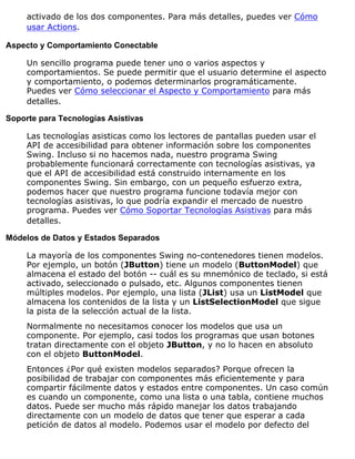activado de los dos componentes. Para más detalles, puedes ver Cómo
usar Actions.
Aspecto y Comportamiento Conectable
Un sencillo programa puede tener uno o varios aspectos y
comportamientos. Se puede permitir que el usuario determine el aspecto
y comportamiento, o podemos determinarlos programáticamente.
Puedes ver Cómo seleccionar el Aspecto y Comportamiento para más
detalles.
Soporte para Tecnologías Asistivas
Las tecnologías asisticas como los lectores de pantallas pueden usar el
API de accesibilidad para obtener información sobre los componentes
Swing. Incluso si no hacemos nada, nuestro programa Swing
probablemente funcionará correctamente con tecnologías asistivas, ya
que el API de accesibilidad está construido internamente en los
componentes Swing. Sin embargo, con un pequeño esfuerzo extra,
podemos hacer que nuestro programa funcione todavía mejor con
tecnologías asistivas, lo que podría expandir el mercado de nuestro
programa. Puedes ver Cómo Soportar Tecnologías Asistivas para más
detalles.
Módelos de Datos y Estados Separados
La mayoría de los componentes Swing no-contenedores tienen modelos.
Por ejemplo, un botón (JButton) tiene un modelo (ButtonModel) que
almacena el estado del botón -- cuál es su mnemónico de teclado, si está
activado, seleccionado o pulsado, etc. Algunos componentes tienen
múltiples modelos. Por ejemplo, una lista (JList) usa un ListModel que
almacena los contenidos de la lista y un ListSelectionModel que sigue
la pista de la selección actual de la lista.
Normalmente no necesitamos conocer los modelos que usa un
componente. Por ejemplo, casi todos los programas que usan botones
tratan directamente con el objeto JButton, y no lo hacen en absoluto
con el objeto ButtonModel.
Entonces ¿Por qué existen modelos separados? Porque ofrecen la
posibilidad de trabajar con componentes más eficientemente y para
compartir fácilmente datos y estados entre componentes. Un caso común
es cuando un componente, como una lista o una tabla, contiene muchos
datos. Puede ser mucho más rápido manejar los datos trabajando
directamente con un modelo de datos que tener que esperar a cada
petición de datos al modelo. Podemos usar el modelo por defecto del
 