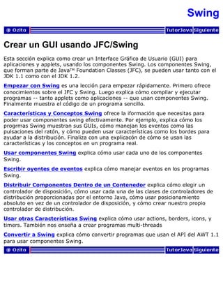 Swing
Crear un GUI usando JFC/Swing
Esta sección explica como crear un Interface Gráfico de Usuario (GUI) para
aplicaciones y applets, usando los componentes Swing. Los componentes Swing,
que forman parte de JavaTM Foundation Classes (JFC), se pueden usar tanto con el
JDK 1.1 como con el JDK 1.2.
Empezar con Swing es una lección para empezar rápidamente. Primero ofrece
conocimientos sobre el JFC y Swing. Luego explica cómo compilar y ejecutar
programas -- tanto applets como aplicaciones -- que usan componentes Swing.
Finalmente muestra el código de un programa sencillo.
Características y Conceptos Swing ofrece la iformación que necesitas para
poder usar componentes swing efectivamente. Por ejemplo, explica cómo los
progrmas Swing muestran sus GUIs, cómo manejan los eventos como las
pulsaciones del ratón, y cómo pueden usar características como los bordes para
ayudar a la distribución. Finaliza con una explicacón de cómo se usan las
características y los conceptos en un programa real.
Usar componentes Swing explica cómo usar cada uno de los componentes
Swing.
Escribir oyentes de eventos explica cómo manejar eventos en los programas
Swing.
Distribuir Componentes Dentro de un Contenedor explica cómo elegir un
controlador de disposición, cómo usar cada una de las clases de controladores de
distribución proporcionadas por el entorno Java, cómo usar posicionamiento
absoluto en vez de un controlador de disposición, y cómo crear nuestro propio
controlador de distribución.
Usar otras Características Swing explica cómo usar actions, borders, icons, y
timers. También nos enseña a crear programas multi-threads
Convertir a Swing explica cómo convertir programas que usan el API del AWT 1.1
para usar componentes Swing.
 