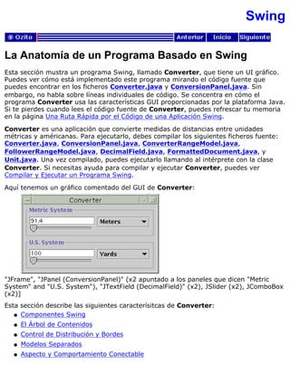 Swing
La Anatomía de un Programa Basado en Swing
Esta sección mustra un programa Swing, llamado Converter, que tiene un UI gráfico.
Puedes ver cómo está implementado este programa mirando el código fuente que
puedes encontrar en los ficheros Converter.java y ConversionPanel.java. Sin
embargo, no habla sobre líneas individuales de código. Se concentra en cómo el
programa Converter usa las características GUI proporcionadas por la plataforma Java.
Si te pierdes cuando lees el código fuente de Converter, puedes refrescar tu memoria
en la página Una Ruta Rápida por el Código de una Aplicación Swing.
Converter es una aplicación que convierte medidas de distancias entre unidades
métricas y américanas. Para ejecutarlo, debes compilar los siguientes ficheros fuente:
Converter.java, ConversionPanel.java, ConverterRangeModel.java,
FollowerRangeModel.java, DecimalField.java, FormattedDocument.java, y
Unit.java. Una vez compilado, puedes ejecutarlo llamando al intérprete con la clase
Converter. Si necesitas ayuda para compilar y ejecutar Converter, puedes ver
Compilar y Ejecutar un Programa Swing.
Aquí tenemos un gráfico comentado del GUI de Converter:
"JFrame", "JPanel (ConversionPanel)" (x2 apuntado a los paneles que dicen "Metric
System" and "U.S. System"), "JTextField (DecimalField)" (x2), JSlider (x2), JComboBox
(x2)]
Esta sección describe las siguientes caracterísitcas de Converter:
Componentes Swingq
El Árbol de Contenidosq
Control de Distribución y Bordesq
Modelos Separadosq
Aspecto y Comportamiento Conectableq
 