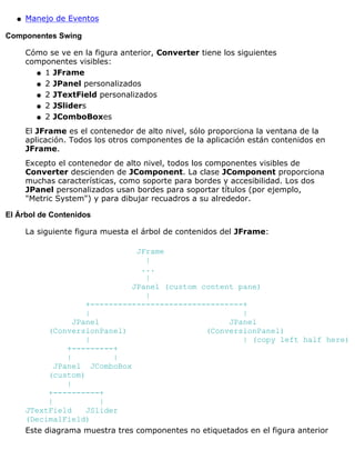 Manejo de Eventosq
Componentes Swing
Cómo se ve en la figura anterior, Converter tiene los siguientes
componentes visibles:
1 JFrameq
2 JPanel personalizadosq
2 JTextField personalizadosq
2 JSlidersq
2 JComboBoxesq
El JFrame es el contenedor de alto nivel, sólo proporciona la ventana de la
aplicación. Todos los otros componentes de la aplicación están contenidos en
JFrame.
Excepto el contenedor de alto nivel, todos los componentes visibles de
Converter descienden de JComponent. La clase JComponent proporciona
muchas características, como soporte para bordes y accesibilidad. Los dos
JPanel personalizados usan bordes para soportar títulos (por ejemplo,
"Metric System") y para dibujar recuadros a su alrededor.
El Árbol de Contenidos
La siguiente figura muesta el árbol de contenidos del JFrame:
JFrame
|
...
|
JPanel (custom content pane)
|
+---------------------------------+
| |
JPanel JPanel
(ConversionPanel) (ConversionPanel)
| | (copy left half here)
+---------+
| |
JPanel JComboBox
(custom)
|
+----------+
| |
JTextField JSlider
(DecimalField)
Este diagrama muestra tres componentes no etiquetados en el figura anterior
 