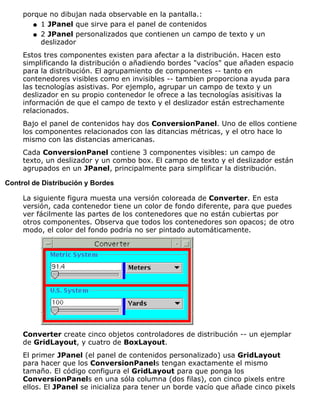 porque no dibujan nada observable en la pantalla.:
1 JPanel que sirve para el panel de contenidosq
2 JPanel personalizados que contienen un campo de texto y un
deslizador
q
Estos tres componentes existen para afectar a la distribución. Hacen esto
simplificando la distribución o añadiendo bordes "vacíos" que añaden espacio
para la distribución. El agrupamiento de componentes -- tanto en
contenedores visibles como en invisibles -- tambien proporciona ayuda para
las tecnologías asistivas. Por ejemplo, agrupar un campo de texto y un
deslizador en su propio contenedor le ofrece a las tecnologías asisitivas la
información de que el campo de texto y el deslizador están estrechamente
relacionados.
Bajo el panel de contenidos hay dos ConversionPanel. Uno de ellos contiene
los componentes relacionados con las ditancias métricas, y el otro hace lo
mismo con las distancias americanas.
Cada ConversionPanel contiene 3 componentes visibles: un campo de
texto, un deslizador y un combo box. El campo de texto y el deslizador están
agrupados en un JPanel, principalmente para simplificar la distribución.
Control de Distribución y Bordes
La siguiente figura muesta una versión coloreada de Converter. En esta
versión, cada contenedor tiene un color de fondo diferente, para que puedes
ver fácilmente las partes de los contenedores que no están cubiertas por
otros componentes. Observa que todos los contenedores son opacos; de otro
modo, el color del fondo podría no ser pintado automáticamente.
Converter create cinco objetos controladores de distribución -- un ejemplar
de GridLayout, y cuatro de BoxLayout.
El primer JPanel (el panel de contenidos personalizado) usa GridLayout
para hacer que los ConversionPanels tengan exactamente el mismo
tamaño. El código configura el GridLayout para que ponga los
ConversionPanels en una sóla columna (dos filas), con cinco pixels entre
ellos. El JPanel se inicializa para tener un borde vacío que añade cinco pixels
 