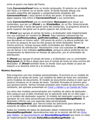 entre el panel y los lados del frame.
Cada ConversionPanel tiene un borde compuesto. El exterior es un borde
con título y el interior es un borde vacío. El borde titulado dibuja una
recuadro específico del aspecto y comportamiento alrededor del
ConversionPanel y sitúa dentro el título del panel. El borde vacío pone
algún espacio más entre el ConversionPanel y sus contenidos.
Cada ConversionPanel usa un controlador BoxLayout para situar sus
contenidos, que son un JPanel y un JComboBox, en un fila. Seleccionando
el alineamineto Y tanto del panel como del combo box, el programa alinea la
parte superior del panel con la perte superior del combo box.
El JPanel que agrupa al campo de texto y al deslizador está implementado
con una subclase sin nombre de JPanel. Esta subclase sobreescribe los
métodos getMinimumSize, getPreferredSize, y getMaximumSize para
que devuelvan el mismo valor: 150 pixels de ancho y la altura preferida. Así
es como se asegura de que los dos grupos de texto-deslizador tienen la
misma anchura, incluso aunque estén controlados por diferentes
controladores de distribución. Necesitamos crear una subclase de JPanel, en
vez de llamar a los métodos setXxxxSize, porque la altura preferida de los
componentes se determina en tiempo de ejecución, por el controlador de
distribución.
El JPanel que agrupa el campo de texto y el deslizador usa un controlador
BoxLayout de arriba-a-abajo para que el campo de texto se situe encima del
deslizador. El JPanel también tiene un borde vacío que añade un poco de
espacio a su derecha entre él y el combo box.
Modelos Separados
Este programa usa tres modelos personalizados. El primero es un modelo de
datos para el campo de texto. Los modelos de datos de texto son conocidos
como modelos de documento. El modelo de documento analiza el valor que el
usuario introduce en el campo de texto. También formatea el número para
que parezca bonito. Hemos tomado prestado este modelo de documento, sin
cambiarlo, del ejemplo presentado en Crear y Validar y un Campo de Texto.
Los otros dos modelos personalizados son modelos de datos de deslizador.
Esto asegura que el dato mostrado por la aplicación esté en un sólo lugar --
en el modelo del deslizador superior. El modelo del deslizador superior es un
ejemplar de una clase personalizada llamada ConverterRangeModel. El
deslizador inferior usa una segunda clase personalizada,
FollowerRangeModel, que reenvía todas las peticiones para obtener un
conjunto de datos al modelo del deslizados superior.
Todos los modelos de datos de deslizador deben implementar el interface
BoundedRangeModel. Aprenderemos esto en la sección del API de Cómo
usar Sliders. La documentación del BoundedRangeModel que tiene un clase
de implementación llamada DefaultBoundedRangeModel. La
 
