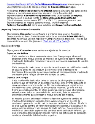 documentación del API de DefaultBoundedRangeModel muestra que es
una implementación de código general de BoundedRangeModel.
No usamos DefaultBoundedRangeModel porque almacena los datos como
enteros, y necesitamos almacenar datos en coma flotante. Así,
implementamos ConverterRangeModel como una subclase de Object,
comparálo con el código fuente de DefaultBoundedRangeModel
(distribuido con las versiones JFC 1.1y JDK 1.2), para asegurarnos que
implementamos el modelo correctamente. Implementamos
FollowerRangeModel como una subclase de ConverterRangeModel.
Aspecto y Comportamiento Conectable
El programa Converter se configura a sí mismo para usar el Aspecto y
Comportamiento Java. Cambiando el valor de su variable LOOKANDFEEL,
podemos hacer que use un Aspecto y Comportamiento diferente. Tres de sus
encarnaciones están dibujadas en ¿Qué son el JFC y Swing?.
Manejo de Eventos
El programa Converter crea varios manejadores de eventos:
Oyentes de Action
Cada combo box tiene un oyente de action. Siempre que el usuario
selecciona una nueva unidad de medida, el oyente de action notifica el
modelo de deslizador relevante y resetea los valores máximos de los dos
deslizadores.
Cada campo de texto tiene un oyente de action que es notificado cuando
el usuario pulsa la tecla Return para indicar que el tecleado ha
terminado. Este oyente de action actualiza el correspondiente modelo de
deslizador para reflejar el valor del campo de texto.
Oyente de Change
Cada modelo de deslizador tiene un oyente de change personalizado.
Siempre que el valor de un deslizador cambia, este oyente actualiza el
correspondiente campo de texto. No hemos tenido que registrar los
deslizadores como oyentes de dus propios modelos, ya que lo hace
Swing automáticamente. En otras palabras, siempre que el programa
selecciona un valor en un modelo de deslizador, éste se actualiza
automáticamente para reflejar el nuevo estado del modelo.
El modelo para el deslizador inferior añade un oyente de cambio al
modelo del deslizador superior, Este oyente dispara un evento de
cambio al oyente de cambio del modelo del deslizador inferior. El efecto
es que cuando cambia el valor del deslizador superior, se actualizan los
valores del deslizador y del campo de texto inferior. No es necesario
notificar al deslizador superior los cambios en el deslizador inferior, ya
que el modelo del deslizador inferior reenvia las peticiones de selección
de datos al modelo del deslizador superior.
 