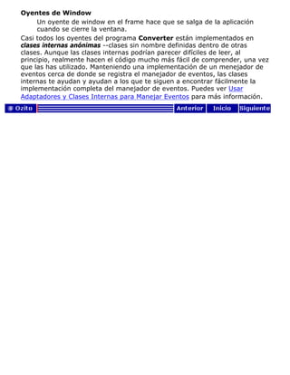 Oyentes de Window
Un oyente de window en el frame hace que se salga de la aplicación
cuando se cierre la ventana.
Casi todos los oyentes del programa Converter están implementados en
clases internas anónimas --clases sin nombre definidas dentro de otras
clases. Aunque las clases internas podrían parecer difíciles de leer, al
principio, realmente hacen el código mucho más fácil de comprender, una vez
que las has utilizado. Manteniendo una implementación de un menejador de
eventos cerca de donde se registra el manejador de eventos, las clases
internas te ayudan y ayudan a los que te siguen a encontrar fácilmente la
implementación completa del manejador de eventos. Puedes ver Usar
Adaptadores y Clases Internas para Manejar Eventos para más información.
 