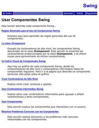 Swing
Usar Componentes Swing
Esta lección describe cada componente Swing...
Reglas Generales para el Uso de Componentes Swing
Empieza aquí para aprender las reglas generales del uso de
componentes.
La clase JComponent
Excepto los contenedores de alto nivel, los componentes Swing
descienden de la clase JComponent. Esta sección te presenta las
características proporcionadas por la clase JComponent, y te ofrece
trucos para aprovecharte de dichas características.
Un Índice Visual de Componentes Swing
Aquí hay un gráfico de cada componente Swing, desde los
contenenedores de alto nivel y contenedores intermedios hasta los
componentes regulares. Para ir a la página que describe un componente
particular sólo pulsa sobre el gráfico.
Crear Contenedores de Alto Nivel
Explica cómo crear ventanas y applets.
Usar Contenedores Intermedios Swing
Explica cómo usar contenedores intermedios para agrupar o añadir
características a otros componentes.
Usar Componentes
Esta sección explica los componentes que interactúan con el usuario.
Resolver Problemas Comunes con los Componentes
Esta sección explica soluciones a los problemas más comunes
relacionados con los componentes.
 