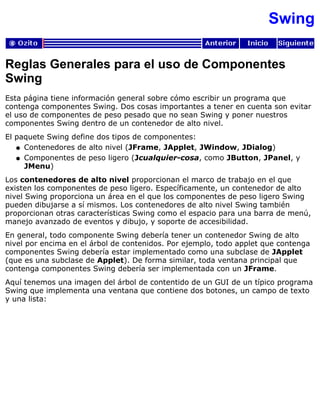 Swing
Reglas Generales para el uso de Componentes
Swing
Esta página tiene información general sobre cómo escribir un programa que
contenga componentes Swing. Dos cosas importantes a tener en cuenta son evitar
el uso de componentes de peso pesado que no sean Swing y poner nuestros
componentes Swing dentro de un contenedor de alto nivel.
El paquete Swing define dos tipos de componentes:
Contenedores de alto nivel (JFrame, JApplet, JWindow, JDialog)q
Componentes de peso ligero (Jcualquier-cosa, como JButton, JPanel, y
JMenu)
q
Los contenedores de alto nivel proporcionan el marco de trabajo en el que
existen los componentes de peso ligero. Específicamente, un contenedor de alto
nivel Swing proporciona un área en el que los componentes de peso ligero Swing
pueden dibujarse a sí mismos. Los contenedores de alto nivel Swing también
proporcionan otras características Swing como el espacio para una barra de menú,
manejo avanzado de eventos y dibujo, y soporte de accesibilidad.
En general, todo componente Swing debería tener un contenedor Swing de alto
nivel por encima en el árbol de contenidos. Por ejemplo, todo applet que contenga
componentes Swing debería estar implementado como una subclase de JApplet
(que es una subclase de Applet). De forma similar, toda ventana principal que
contenga componentes Swing debería ser implementada con un JFrame.
Aquí tenemos una imagen del árbol de contentido de un GUI de un típico programa
Swing que implementa una ventana que contiene dos botones, un campo de texto
y una lista:
 