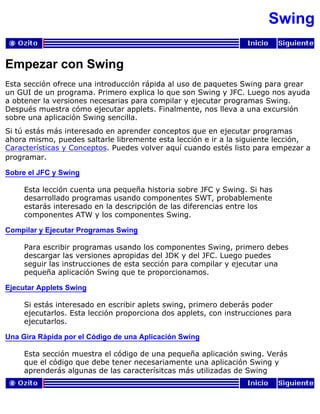 Swing
Empezar con Swing
Esta sección ofrece una introducción rápida al uso de paquetes Swing para grear
un GUI de un programa. Primero explica lo que son Swing y JFC. Luego nos ayuda
a obtener la versiones necesarias para compilar y ejecutar programas Swing.
Después muestra cómo ejecutar applets. Finalmente, nos lleva a una excursión
sobre una aplicación Swing sencilla.
Si tú estás más interesado en aprender conceptos que en ejecutar programas
ahora mismo, puedes saltarle libremente esta lección e ir a la siguiente lección,
Características y Conceptos. Puedes volver aquí cuando estés listo para empezar a
programar.
Sobre el JFC y Swing
Esta lección cuenta una pequeña historia sobre JFC y Swing. Si has
desarrollado programas usando componentes SWT, probablemente
estarás interesado en la descripción de las diferencias entre los
componentes ATW y los componentes Swing.
Compilar y Ejecutar Programas Swing
Para escribir programas usando los componentes Swing, primero debes
descargar las versiones apropidas del JDK y del JFC. Luego puedes
seguir las instrucciones de esta sección para compilar y ejecutar una
pequeña aplicación Swing que te proporcionamos.
Ejecutar Applets Swing
Si estás interesado en escribir aplets swing, primero deberás poder
ejecutarlos. Esta lección proporciona dos applets, con instrucciones para
ejecutarlos.
Una Gira Rápida por el Código de una Aplicación Swing
Esta sección muestra el código de una pequeña aplicación swing. Verás
que el código que debe tener necesariamente una aplicación Swing y
aprenderás algunas de las caracterísitcas más utilizadas de Swing
 