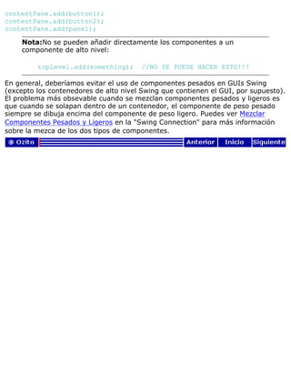 contentPane.add(button1);
contentPane.add(button2);
contentPane.add(panel);
Nota:No se pueden añadir directamente los componentes a un
componente de alto nivel:
topLevel.add(something); //NO SE PUEDE HACER ESTO!!!
En general, deberíamos evitar el uso de componentes pesados en GUIs Swing
(excepto los contenedores de alto nivel Swing que contienen el GUI, por supuesto).
El problema más obsevable cuando se mezclan componentes pesados y ligeros es
que cuando se solapan dentro de un contenedor, el componente de peso pesado
siempre se dibuja encima del componente de peso ligero. Puedes ver Mezclar
Componentes Pesados y Ligeros en la "Swing Connection" para más información
sobre la mezca de los dos tipos de componentes.
 