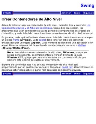 Swing
Crear Contenedores de Alto Nivel
Antes de intentar usar un contenedor de alto nivel, deberías leer y entender Los
Componentes Swing y el Arbol de Contenidos. Como dice esa sección, los
programas que usan componentes Swing ponen los componentes en árboles de
contenidos, y cada árbol de contenidos tiene un contenedor de alto nivel en su raíz.
En general, cada aplicación tiene al menos un árbol de contenidos encabezado por
un objeto frame (JFrame). Cada applet debe tener un árbol de contenido
encabezado por un objeto JApplet. Cada ventana adicional de una aplicación o un
applet tiene su propio árbol de contenido encabezado por un rame o dialógo
(JDialog/JOptionPane).
Nota: No cubrimos otro contenedor de alto nivel, JWindow, porque no
se usa generalmente. Es simplementen la versión Swing de la clase
Window AWT, que proporciona una ventana sin controles ni título que
siempre está encima de cualquier otra ventana.
El panel de contenidos que hay en cada contenedor de alto nivel está
proporcionado por un contenedor reclusivo llamado el panel raíz. Generalmente no
necesitas saber nada sobre el panel raíz para usar componentes Swing.
 