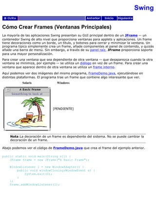 Swing
Cómo Crear Frames (Ventanas Principales)
La mayoría de las aplicaciones Swing presentan su GUI principal dentro de un JFrame -- un
contenedor Swing de alto nivel que proporciona ventanas para applets y aplicaciones. Un frame
tiene decoraciones como un borde, un título, y botones para cerrar y minimizar la ventana. Un
programa típico símplemente crea un frame, añade componentes al panel de contenido, y quizás
añade una barra de menú. Sin embargo, a través de su panel raíz, JFrame proporciona soporte
para una mayor personalización.
Para crear una ventana que sea dependiente de otra ventana -- que desaparezca cuando la otra
ventana se minimiza, por ejemplo -- se utiliza un diálogo en vez de un frame. Para crear una
ventana que aparece dentro de otra ventana se utiliza un frame interno.
Aquí podemos ver dos imágenes del mismo programa, FrameDemo.java, ejecutándose en
distintas plataformas. El programa trae un frame que contiene algo interesante que ver.
Solaris Windows
[PENDIENTE]
Nota:La decoración de un frame es dependiente del sistema. No se puede cambiar la
decoración de un frame.
Abajo podemos ver el código de FrameDemo.java que crea el frame del ejemplo anterior.
public static void main(String s[]) {
JFrame frame = new JFrame("A Basic Frame");
WindowListener l = new WindowAdapter() {
public void windowClosing(WindowEvent e) {
System.exit(0);
}
};
frame.addWindowListener(l);
 