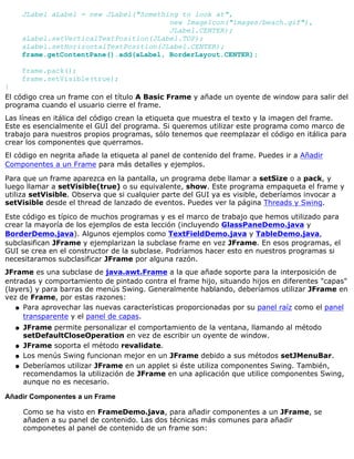 JLabel aLabel = new JLabel("Something to look at",
new ImageIcon("images/beach.gif"),
JLabel.CENTER);
aLabel.setVerticalTextPosition(JLabel.TOP);
aLabel.setHorizontalTextPosition(JLabel.CENTER);
frame.getContentPane().add(aLabel, BorderLayout.CENTER);
frame.pack();
frame.setVisible(true);
}
El código crea un frame con el título A Basic Frame y añade un oyente de window para salir del
programa cuando el usuario cierre el frame.
Las líneas en itálica del código crean la etiqueta que muestra el texto y la imagen del frame.
Este es esencialmente el GUI del programa. Si queremos utilizar este programa como marco de
trabajo para nuestros propios programas, sólo tenemos que reemplazar el código en itálica para
crear los componentes que querramos.
El código en negrita añade la etiqueta al panel de contenido del frame. Puedes ir a Añadir
Componentes a un Frame para más detalles y ejemplos.
Para que un frame aparezca en la pantalla, un programa debe llamar a setSize o a pack, y
luego llamar a setVisible(true) o su equivalente, show. Este programa empaqueta el frame y
utiliza setVisible. Observa que si cualquier parte del GUI ya es visible, deberíamos invocar a
setVisible desde el thread de lanzado de eventos. Puedes ver la página Threads y Swing.
Este código es típico de muchos programas y es el marco de trabajo que hemos utilizado para
crear la mayoría de los ejemplos de esta lección (incluyendo GlassPaneDemo.java y
BorderDemo.java). Algunos ejemplos como TextFieldDemo.java y TableDemo.java,
subclasifican JFrame y ejemplarizan la subclase frame en vez JFrame. En esos programas, el
GUI se crea en el constructor de la subclase. Podríamos hacer esto en nuestros programas si
necesitaramos subclasificar JFrame por alguna razón.
JFrame es una subclase de java.awt.Frame a la que añade soporte para la interposición de
entradas y comportamiento de pintado contra el frame hijo, situando hijos en diferentes "capas"
(layers) y para barras de menús Swing. Generalmente hablando, deberíamos utilizar JFrame en
vez de Frame, por estas razones:
Para aprovechar las nuevas características proporcionadas por su panel raíz como el panel
transparente y el panel de capas.
q
JFrame permite personalizar el comportamiento de la ventana, llamando al método
setDefaultCloseOperation en vez de escribir un oyente de window.
q
JFrame soporta el método revalidate.q
Los menús Swing funcionan mejor en un JFrame debido a sus métodos setJMenuBar.q
Deberíamos utilizar JFrame en un applet si éste utiliza componentes Swing. También,
recomendamos la utilización de JFrame en una aplicación que utilice componentes Swing,
aunque no es necesario.
q
Añadir Componentes a un Frame
Como se ha visto en FrameDemo.java, para añadir componentes a un JFrame, se
añaden a su panel de contenido. Las dos técnicas más comunes para añadir
componetes al panel de contenido de un frame son:
 