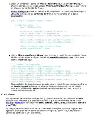 Crear un contenedor como un JPanel, JScrollPane, o un JTabbedPane, y
añadirle componentes, luego utilizar JFrame.setContentPane para convertirlo
en el panel de contenido del frame.
TableDemo.java utiliza esta técnica. El código crea un panel desplazable para
utilizarlo como panel de contenido del frame. Hay una tabla en el panel
desplazable:
public class TableDemo extends JFrame {
public TableDemo() {
super("TableDemo");
MyTableModel myModel = new MyTableModel();
JTable table = new JTable(myModel);
table.setPreferredScrollableViewportSize(new Dimension(500, 70));
//Create the scroll pane and add the table to it.
JScrollPane scrollPane = new JScrollPane(table);
//Add the scroll pane to this window.
setContentPane(scrollPane);
. . .
q
Utilizar JFrame.getContentPane para obtener el panel de contenido del frame.
Añadir componentes al objeto devuelto.LayeredPaneDemo.java utiliza esta
técnica mostrada aquí:
...//create the components...
//get the content pane, add components to it:
Container contentPane = getContentPane();
// use a layout manager that respects preferred sizes
contentPane.setLayout(new BoxLayout(contentPane, BoxLayout.Y_AXIS));
contentPane.add(Box.createRigidArea(new Dimension(0, 10)));
contentPane.add(controls);
contentPane.add(Box.createRigidArea(new Dimension(0, 10)));
contentPane.add(emptyArea);
El controlador de disposición por defecto para el panel de contenido de un frame
es BorderLayout. Cómo se ha visto en los ejemplos anteriores, se puede
invocar al método setLayout sobre el panel de contenidos para cambiar su
controlador de disposición.
q
EL API JFrame
Las siguientes tablas listan los métodos y constuctores más utilizados de JFrame.
Existen otros métodos que podríamos llamar y que están definidos en las clases
Frame y Window y que incluyen pack, setSize, show, hide, setVisible, setTitle,
y getTitle.
La mayor parte de la opración de un frame está manejada por otros objetos. Por
ejemplo, el interior de un frame está manejado por su panel raíz, y el panel de
contenido contiene el GUI del frame.
 