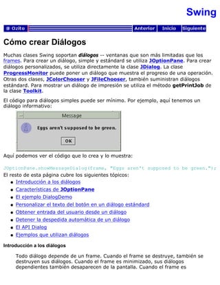 Swing
Cómo crear Diálogos
Muchas clases Swing soportan diálogos -- ventanas que son más limitadas que los
frames. Para crear un diálogo, simple y estándard se utiliza JOptionPane. Para crear
diálogos personalizados, se utiliza directamente la clase JDialog. La clase
ProgressMonitor puede poner un diálogo que muestra el progreso de una operación.
Otras dos clases, JColorChooser y JFileChooser, también suministran diálogos
estándard. Para mostrar un diálogo de impresión se utiliza el método getPrintJob de
la clase Toolkit.
El código para diálogos simples puede ser mínimo. Por ejemplo, aquí tenemos un
diálogo informativo:
Aquí podemos ver el código que lo crea y lo muestra:
JOptionPane.showMessageDialog(frame, "Eggs aren't supposed to be green.");
El resto de esta página cubre los siguientes tópicos:
Introducción a los diálogosq
Características de JOptionPaneq
El ejemplo DialogDemoq
Personalizar el texto del botón en un diálogo estándardq
Obtener entrada del usuario desde un diálogoq
Detener la despedida automática de un diálogoq
El API Dialogq
Ejemplos que utilizan diálogosq
Introducción a los diálogos
Todo diálogo depende de un frame. Cuando el frame se destruye, también se
destruyen sus diálogos. Cuando el frame es minimizado, sus diálogos
dependientes también desaparecen de la pantalla. Cuando el frame es
 