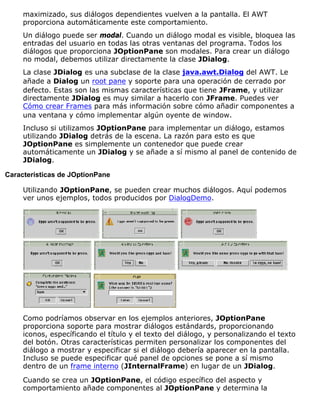 maximizado, sus diálogos dependientes vuelven a la pantalla. El AWT
proporciona automáticamente este comportamiento.
Un diálogo puede ser modal. Cuando un diálogo modal es visible, bloquea las
entradas del usuario en todas las otras ventanas del programa. Todos los
diálogos que proporciona JOptionPane son modales. Para crear un diálogo
no modal, debemos utilizar directamente la clase JDialog.
La clase JDialog es una subclase de la clase java.awt.Dialog del AWT. Le
añade a Dialog un root pane y soporte para una operación de cerrado por
defecto. Estas son las mismas características que tiene JFrame, y utilizar
directamente JDialog es muy similar a hacerlo con JFrame. Puedes ver
Cómo crear Frames para más información sobre cómo añadir componentes a
una ventana y cómo implementar algún oyente de window.
Incluso si utilizamos JOptionPane para implementar un diálogo, estamos
utilizando JDialog detrás de la escena. La razón para esto es que
JOptionPane es simplemente un contenedor que puede crear
automáticamente un JDialog y se añade a sí mismo al panel de contenido de
JDialog.
Características de JOptionPane
Utilizando JOptionPane, se pueden crear muchos diálogos. Aquí podemos
ver unos ejemplos, todos producidos por DialogDemo.
Como podríamos observar en los ejemplos anteriores, JOptionPane
proporciona soporte para mostrar diálogos estándards, proporcionando
iconos, específicando el título y el texto del diálogo, y personalizando el texto
del botón. Otras características permiten personalizar los componentes del
diálogo a mostrar y especificar si el diálogo debería aparecer en la pantalla.
Incluso se puede especificar qué panel de opciones se pone a sí mismo
dentro de un frame interno (JInternalFrame) en lugar de un JDialog.
Cuando se crea un JOptionPane, el código específico del aspecto y
comportamiento añade componentes al JOptionPane y determina la
 