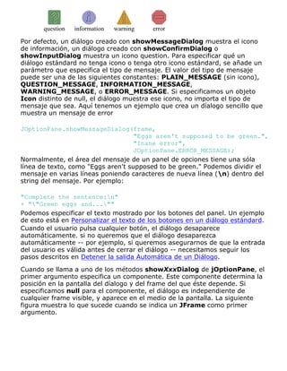 question information warning error
Por defecto, un diálogo creado con showMessageDialog muestra el icono
de información, un diálogo creado con showConfirmDialog o
showInputDialog muestra un icono question. Para especificar qué un
diálogo estándard no tenga icono o tenga otro icono estándard, se añade un
parámetro que especifica el tipo de mensaje. El valor del tipo de mensaje
puede ser una de las siguientes constantes: PLAIN_MESSAGE (sin icono),
QUESTION_MESSAGE, INFORMATION_MESSAGE,
WARNING_MESSAGE, o ERROR_MESSAGE. Si especificamos un objeto
Icon distinto de null, el diálogo muestra ese icono, no importa el tipo de
mensaje que sea. Aquí tenemos un ejemplo que crea un díalogo sencillo que
muestra un mensaje de error
JOptionPane.showMessageDialog(frame,
"Eggs aren't supposed to be green.",
"Inane error",
JOptionPane.ERROR_MESSAGE);
Normalmente, el área del mensaje de un panel de opciones tiene una sóla
línea de texto, como "Eggs aren't supposed to be green." Podemos dividir el
mensaje en varias líneas poniendo caracteres de nueva línea (n) dentro del
string del mensaje. Por ejemplo:
"Complete the sentence:n"
+ ""Green eggs and...""
Podemos especificar el texto mostrado por los botones del panel. Un ejemplo
de esto está en Personalizar el texto de los botones en un diálogo estándard.
Cuando el usuario pulsa cualquier botón, el diálogo desaparece
automáticamente. si no queremos que el diálogo desaparezca
automáticamente -- por ejemplo, si queremos asegurarnos de que la entrada
del usuario es válida antes de cerrar el diálogo -- necesitamos seguir los
pasos descritos en Detener la salida Automática de un Diálogo.
Cuando se llama a uno de los métodos showXxxDialog de jOptionPane, el
primer argumento especifica un componente. Este componente determina la
posición en la pantalla del díalogo y del frame del que éste depende. Si
especificamos null para el componente, el diálogo es independiente de
cualquier frame visible, y aparece en el medio de la pantalla. La siguiente
figura muestra lo que sucede cuando se indica un JFrame como primer
argumento.
 