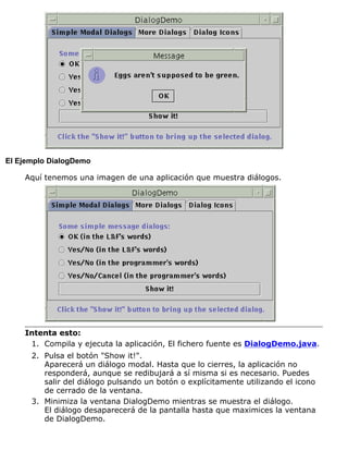 El Ejemplo DialogDemo
Aquí tenemos una imagen de una aplicación que muestra diálogos.
Intenta esto:
Compila y ejecuta la aplicación, El fichero fuente es DialogDemo.java.1.
Pulsa el botón "Show it!".
Aparecerá un diálogo modal. Hasta que lo cierres, la aplicación no
responderá, aunque se redibujará a sí misma si es necesario. Puedes
salir del diálogo pulsando un botón o explícitamente utilizando el icono
de cerrado de la ventana.
2.
Minimiza la ventana DialogDemo mientras se muestra el diálogo.
El diálogo desaparecerá de la pantalla hasta que maximices la ventana
de DialogDemo.
3.
 