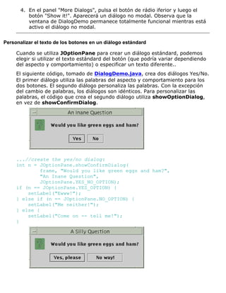 En el panel "More Dialogs", pulsa el botón de rádio iferior y luego el
botón "Show it!". Aparecerá un diálogo no modal. Observa que la
ventana de DialogDemo permanece totalmente funcional mientras está
activo el diálogo no modal.
4.
Personalizar el texto de los botones en un diálogo estándard
Cuando se utiliza JOptionPane para crear un diálogo estándard, podemos
elegir si utilizar el texto estándard del botón (que podría variar dependiendo
del aspecto y comportamiento) o especificar un texto diferente..
El siguiente código, tomado de DialogDemo.java, crea dos diálogos Yes/No.
El primer diálogo utiliza las palabras del aspecto y comportamiento para los
dos botones. El segundo diálogo personaliza las palabras. Con la excepción
del cambio de palabras, los diálogos son idénticos. Para personalizar las
palabras, el código que crea el segundo diálogo utiliza showOptionDialog,
en vez de showConfirmDialog.
...//create the yes/no dialog:
int n = JOptionPane.showConfirmDialog(
frame, "Would you like green eggs and ham?",
"An Inane Question",
JOptionPane.YES_NO_OPTION);
if (n == JOptionPane.YES_OPTION) {
setLabel("Ewww!");
} else if (n == JOptionPane.NO_OPTION) {
setLabel("Me neither!");
} else {
setLabel("Come on -- tell me!");
}
 