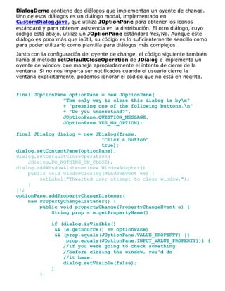 DialogDemo contiene dos diálogos que implementan un oyente de change.
Uno de esos diálogos es un diálogo modal, implementado en
CustomDialog.java, que utiliza JOptionPane para obtener los iconos
estándard y para obtener asistencia en la distribución. El otro diálogo, cuyo
código está abajo, utiliza un JOptionPane estándard Yes/No. Aunque este
diálogo es poco más que inútil, su código es lo suficientemente sencillo como
para poder utilizarlo como plantilla para diálogos más complejos.
Junto con la configuración del oyente de change, el código siguiente también
llama al método setDefaultCloseOperation de JDialog e implementa un
oyente de window que maneja apropiadamente el intento de cierre de la
ventana. Si no nos importa ser notificados cuando el usuario cierre la
ventana explícitamente, podemos ignorar el código que no está en negrita.
final JOptionPane optionPane = new JOptionPane(
"The only way to close this dialog is byn"
+ "pressing one of the following buttons.n"
+ "Do you understand?",
JOptionPane.QUESTION_MESSAGE,
JOptionPane.YES_NO_OPTION);
final JDialog dialog = new JDialog(frame,
"Click a button",
true);
dialog.setContentPane(optionPane);
dialog.setDefaultCloseOperation(
JDialog.DO_NOTHING_ON_CLOSE);
dialog.addWindowListener(new WindowAdapter() {
public void windowClosing(WindowEvent we) {
setLabel("Thwarted user attempt to close window.");
}
});
optionPane.addPropertyChangeListener(
new PropertyChangeListener() {
public void propertyChange(PropertyChangeEvent e) {
String prop = e.getPropertyName();
if (dialog.isVisible()
&& (e.getSource() == optionPane)
&& (prop.equals(JOptionPane.VALUE_PROPERTY) ||
prop.equals(JOptionPane.INPUT_VALUE_PROPERTY))) {
//If you were going to check something
//before closing the window, you'd do
//it here.
dialog.setVisible(false);
}
}
 