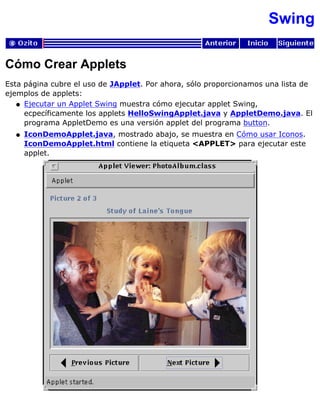 Swing
Cómo Crear Applets
Esta página cubre el uso de JApplet. Por ahora, sólo proporcionamos una lista de
ejemplos de applets:
Ejecutar un Applet Swing muestra cómo ejecutar applet Swing,
ecpecíficamente los applets HelloSwingApplet.java y AppletDemo.java. El
programa AppletDemo es una versión applet del programa button.
q
IconDemoApplet.java, mostrado abajo, se muestra en Cómo usar Iconos.
IconDemoApplet.html contiene la etiqueta <APPLET> para ejecutar este
applet.
q
 