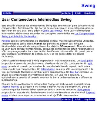 Swing
Usar Contenedores Intermedios Swing
Esta sección describe los componentes Swing que sólo existen para contener otros
componentes. Técnicamente, las barras de menús caen en ésta categoría, pero se
describen en otro sitio, en la página Cómo usar Menús. Para usar contenedores
intermedios, deberíamos entender los conceptos presentados en Los Componentes
Swing y el Árbol de Contenidos.
Paneles son los contenedores de propósito general más frecuentemente utilizados.
Implementados con la clase JPanel, los paneles no añaden casi ninguna
funcionalidad más allá de las que tienen los objetos JComponent. Normalmente
se usan para agrupar componentes, porque los componentes están relacionados o
sólo porque agruparlos hace que la distribución sea más sencilla. Un panel puede
usar cualquier controlador de distribución, y se les puede dotar de bordes
fácilmente.
Otros cuatro contenedores Swing proporcionan más funcionalidad. Un scroll pane
proporciona barras de desplazamiento alrededor de un sólo componente. Un split
pane permite al usuario personalizar la cantidad relativa de espacio dedicada a
cada uno de dos componentes. Un tabbed pane muestra sólo un componente a la
vez, permitiendo fácilmente cambiar entre componentes. Un tool bar contiene un
grupo de componentes (normalmente botones) en una fila o columna, y
opcionalmente permite al usuario arrastrar la barra de herramientas a diferentes
localizaciones.
El resto de los contenedores intermedios Swing son incluso más especializados.
Internal frames se parecen a los frames y tienen mucho del mismo API pero al
contrario que los frames deben aparecer dentro de otras ventanas. Root panes
proporcionan soporte detrás-de-la-escena a los contenedores de alto nivel. Layered
panes existen para soportar ordenación en el eje Z de componentes.
 