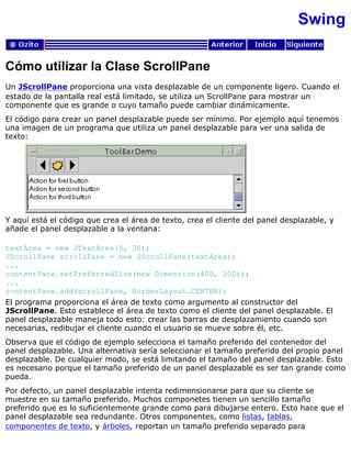 Swing
Cómo utilizar la Clase ScrollPane
Un JScrollPane proporciona una vista desplazable de un componente ligero. Cuando el
estado de la pantalla real está limitado, se utiliza un ScrollPane para mostrar un
componente que es grande o cuyo tamaño puede cambiar dinámicamente.
El código para crear un panel desplazable puede ser mínimo. Por ejemplo aquí tenemos
una imagen de un programa que utiliza un panel desplazable para ver una salida de
texto:
Y aquí está el código que crea el área de texto, crea el cliente del panel desplazable, y
añade el panel desplazable a la ventana:
textArea = new JTextArea(5, 30);
JScrollPane scrollPane = new JScrollPane(textArea);
...
contentPane.setPreferredSize(new Dimension(400, 100));
...
contentPane.add(scrollPane, BorderLayout.CENTER);
El programa proporciona el área de texto como argumento al constructor del
JScrollPane. Esto establece el área de texto como el cliente del panel desplazable. El
panel desplazable maneja todo esto: crear las barras de desplazamiento cuando son
necesarias, redibujar el cliente cuando el usuario se mueve sobre él, etc.
Observa que el código de ejemplo selecciona el tamaño preferido del contenedor del
panel desplazable. Una alternativa sería seleccionar el tamaño preferido del propio panel
desplazable. De cualquier modo, se está limitando el tamaño del panel desplazable. Esto
es necesario porque el tamaño preferido de un panel desplazable es ser tan grande como
pueda.
Por defecto, un panel desplazable intenta redimensionarse para que su cliente se
muestre en su tamaño preferido. Muchos componetes tienen un sencillo tamaño
preferido que es lo suficientemente grande como para dibujarse entero. Esto hace que el
panel desplazable sea redundante. Otros componentes, como listas, tablas,
componentes de texto, y árboles, reportan un tamaño preferido separado para
 