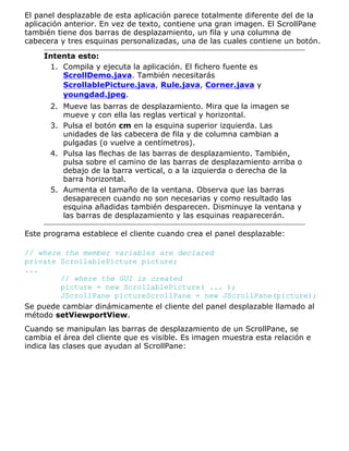El panel desplazable de esta aplicación parece totalmente diferente del de la
aplicación anterior. En vez de texto, contiene una gran imagen. El ScrollPane
también tiene dos barras de desplazamiento, un fila y una columna de
cabecera y tres esquinas personalizadas, una de las cuales contiene un botón.
Intenta esto:
Compila y ejecuta la aplicación. El fichero fuente es
ScrollDemo.java. También necesitarás
ScrollablePicture.java, Rule.java, Corner.java y
youngdad.jpeg.
1.
Mueve las barras de desplazamiento. Mira que la imagen se
mueve y con ella las reglas vertical y horizontal.
2.
Pulsa el botón cm en la esquina superior izquierda. Las
unidades de las cabecera de fila y de columna cambian a
pulgadas (o vuelve a centímetros).
3.
Pulsa las flechas de las barras de desplazamiento. También,
pulsa sobre el camino de las barras de desplazamiento arriba o
debajo de la barra vertical, o a la izquierda o derecha de la
barra horizontal.
4.
Aumenta el tamaño de la ventana. Observa que las barras
desaparecen cuando no son necesarias y como resultado las
esquina añadidas también desparecen. Disminuye la ventana y
las barras de desplazamiento y las esquinas reaparecerán.
5.
Este programa establece el cliente cuando crea el panel desplazable:
// where the member variables are declared
private ScrollablePicture picture;
...
// where the GUI is created
picture = new ScrollablePicture( ... );
JScrollPane pictureScrollPane = new JScrollPane(picture);
Se puede cambiar dinámicamente el cliente del panel desplazable llamado al
método setViewportView.
Cuando se manipulan las barras de desplazamiento de un ScrollPane, se
cambia el área del cliente que es visible. Es imagen muestra esta relación e
indica las clases que ayudan al ScrollPane:
 
