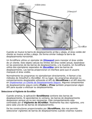 Cuando se mueve la barra de desplazamiento arriba y abajo, el área visible del
cliente se mueve arriba y abajo. De forma similar trabaja la barra de
desplazamiento horizontal.
Un ScrollPane utiliza un ejemplar de JViewport para manejar el área visible
de un cliente. Este objeto calcula los límites del área visible actual, basándose
en las posiciones de las barras de desplazamiento, y la muestra. Un ScrollPane
utiliza dos ejemplares separados de JScrollBar para las barras de
desplazamiento. Las barras proporcionan el interface para que el usuario
manipule el área visible.
Normalmente los programas no ejemplarizan directamente, ni llaman a los
métodos de JViewPort o JScrollBar. En su lugar, los programas alcanzan su
comportamiento desplazable utilizando el API de JScrollPane o el API descrito
en Implementar un Cliente de Desplazamiento Seguro. Algunos componentes
de desplazamiento seguro como JTable y JTree también proporcionan algún
API para ayudar a efectuar su desplazamiento.
Seleccionar el Vigilante de ScrollBar
Cuando arranca, la aplicación ScrollDemo contiene dos barras de
desplazamiento. Si agrandamos la ventana, las barras de desplazamiento
desparecen porque ya no son necesarias. Este comportamiento esta
controlado por el Vigilante de SCrollBar. Realmente hay dos vigilantes, uno
para cada una de las barras de desplazamiento.
De los constructores proporcionados por JScrollPane, dos nos permite
seleccionar vigilantes de barras de desplazamiento cuando creamos nuestro
 