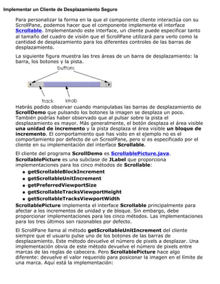 Implementar un Cliente de Desplazamiento Seguro
Para personalizar la forma en la que el componente cliente interactúa con su
ScrollPane, podemos hacer que el componente implemente el interface
Scrollable. Implementando este interface, un cliente puede especificar tanto
al tamaño del cuadro de visión que el ScrollPane utilizará para verlo como la
cantidad de desplazamiento para los diferentes controles de las barras de
desplazamiento.
La siguiente figura muestra las tres áreas de un barra de desplazamiento: la
barra, los botones y la pista.
Habrás podido observar cuando manipulabas las barras de desplazamiento de
ScrollDemo que pulsando los botones la imagen se desplaza un poco.
También podrías haber observado que al pulsar sobre la pista el
desplazamiento es mayor. Más generalmente, el botón desplaza el área visible
una unidad de incremento y la pista desplaza el área visible un bloque de
incremento. El comportamiento que has visto en el ejemplo no es el
comportamiento por defecto de un ScroolPane, pero si es especificado por el
cliente en su implementación del interface Scrollable.
El cliente del programa ScrollDemo es ScrollablePicture.java.
ScrollablePicture es una subclase de JLabel que proporciona
implementaciones para los cinco métodos de Scrollable:
getScrollableBlockIncrementq
getScrollableUnitIncrementq
getPreferredViewportSizeq
getScrollableTracksViewportHeightq
getScrollableTracksViewportWidthq
ScrollablePicture implementa el interface Scrollable principalmente para
afectar a los incrementos de unidad y de bloque. Sin embargo, debe
proporcionar implementaciones para los cinco métodos. Las implementaciones
para los tres últimos son razonables por defecto.
El ScrollPane llama al método getScrollableUnitIncrement del cliente
siempre que el usuario pulse uno de los botones de las barras de
desplazamiento. Este método devuelve el número de pixels a desplazar. Una
implementación obvia de este método devuelve el número de pixels entre
marcas de las reglas de cabecera. Pero ScrollablePicture hace algo
diferente: devuelve el valor requerido para posiconar la imagen en el límite de
una marca. Aquí está la implementación:
 