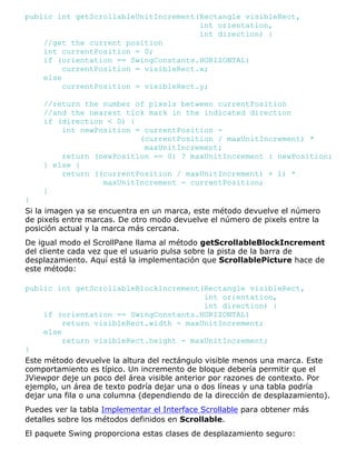 public int getScrollableUnitIncrement(Rectangle visibleRect,
int orientation,
int direction) {
//get the current position
int currentPosition = 0;
if (orientation == SwingConstants.HORIZONTAL)
currentPosition = visibleRect.x;
else
currentPosition = visibleRect.y;
//return the number of pixels between currentPosition
//and the nearest tick mark in the indicated direction
if (direction < 0) {
int newPosition = currentPosition -
(currentPosition / maxUnitIncrement) *
maxUnitIncrement;
return (newPosition == 0) ? maxUnitIncrement : newPosition;
} else {
return ((currentPosition / maxUnitIncrement) + 1) *
maxUnitIncrement - currentPosition;
}
}
Si la imagen ya se encuentra en un marca, este método devuelve el número
de pixels entre marcas. De otro modo devuelve el número de pixels entre la
posición actual y la marca más cercana.
De igual modo el ScrollPane llama al método getScrollableBlockIncrement
del cliente cada vez que el usuario pulsa sobre la pista de la barra de
desplazamiento. Aquí está la implementación que ScrollablePicture hace de
este método:
public int getScrollableBlockIncrement(Rectangle visibleRect,
int orientation,
int direction) {
if (orientation == SwingConstants.HORIZONTAL)
return visibleRect.width - maxUnitIncrement;
else
return visibleRect.height - maxUnitIncrement;
}
Este método devuelve la altura del rectángulo visible menos una marca. Este
comportamiento es típico. Un incremento de bloque debería permitir que el
JViewpor deje un poco del área visible anterior por razones de contexto. Por
ejemplo, un área de texto podría dejar una o dos líneas y una tabla podría
dejar una fila o una columna (dependiendo de la dirección de desplazamiento).
Puedes ver la tabla Implementar el Interface Scrollable para obtener más
detalles sobre los métodos definidos en Scrollable.
El paquete Swing proporciona estas clases de desplazamiento seguro:
 