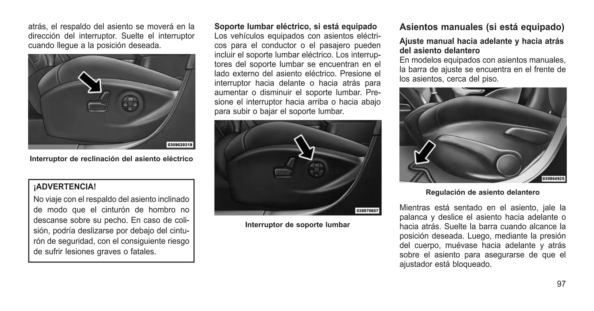 atrás, el respaldo del asiento se moverá en la
dirección del interruptor. Suelte el interruptor
cuando llegue a la posición deseada.
¡ADVERTENCIA!
No viaje con el respaldo del asiento inclinado
de modo que el cinturón de hombro no
descanse sobre su pecho. En caso de coli-
sión, podría deslizarse por debajo del cintu-
rón de seguridad, con el consiguiente riesgo
de sufrir lesiones graves o fatales.
Soporte lumbar eléctrico, si está equipado
Los vehículos equipados con asientos eléctri-
cos para el conductor o el pasajero pueden
incluir el soporte lumbar eléctrico. Los interrup-
tores del soporte lumbar se encuentran en el
lado externo del asiento eléctrico. Presione el
interruptor hacia delante o hacia atrás para
aumentar o disminuir el soporte lumbar. Pre-
sione el interruptor hacia arriba o hacia abajo
para subir o bajar el soporte lumbar.
Asientos manuales (si está equipado)
Ajuste manual hacia adelante y hacia atrás
del asiento delantero
En modelos equipados con asientos manuales,
la barra de ajuste se encuentra en el frente de
los asientos, cerca del piso.
Mientras está sentado en el asiento, jale la
palanca y deslice el asiento hacia adelante o
hacia atrás. Suelte la barra cuando alcance la
posición deseada. Luego, mediante la presión
del cuerpo, muévase hacia adelante y atrás
sobre el asiento para asegurarse de que el
ajustador está bloqueado.
Interruptor de reclinación del asiento eléctrico
Interruptor de soporte lumbar
Regulación de asiento delantero
97
 